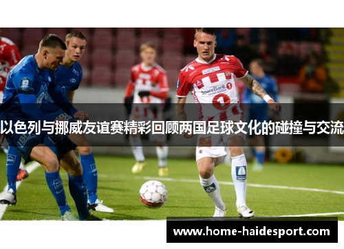 以色列与挪威友谊赛精彩回顾两国足球文化的碰撞与交流
